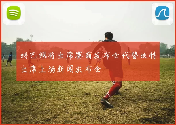 姆巴佩将出席赛前发布会代替坎特出席上场新闻发布会