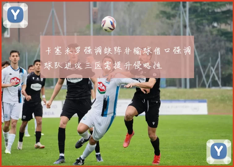 卡塞米罗强调缺阵非输球借口强调球队进攻三区需提升侵略性