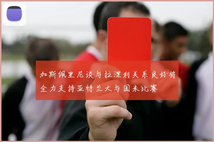 加斯佩里尼谈与拉涅利关系良好将全力支持亚特兰大与国米比赛