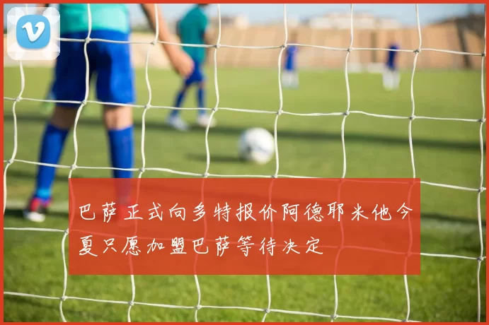 巴萨正式向多特报价阿德耶米他今夏只愿加盟巴萨等待决定