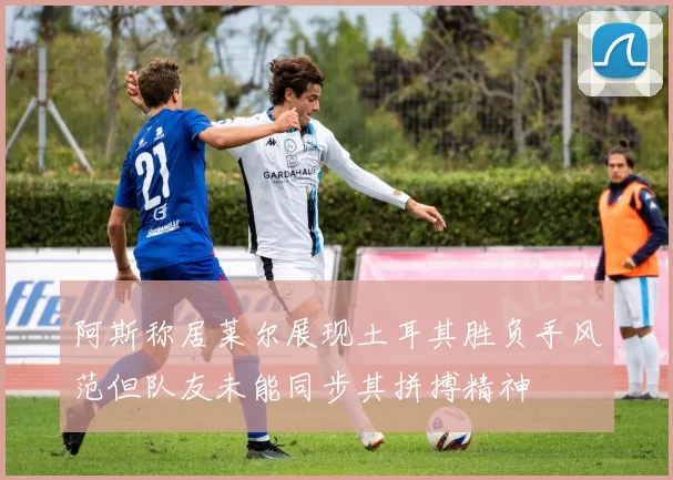 阿斯称居莱尔展现土耳其胜负手风范但队友未能同步其拼搏精神