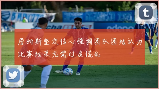 詹姆斯坚定信心强调团队团结认为比赛结果无需过度慌乱