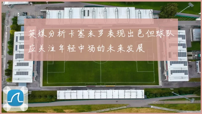 英媒分析卡塞米罗表现出色但球队应关注年轻中场的未来发展
