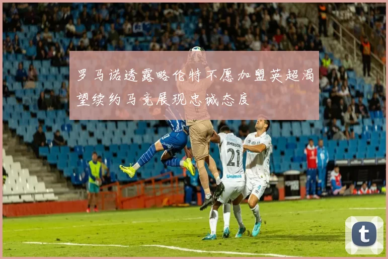 罗马诺透露略伦特不愿加盟英超渴望续约马竞展现忠诚态度