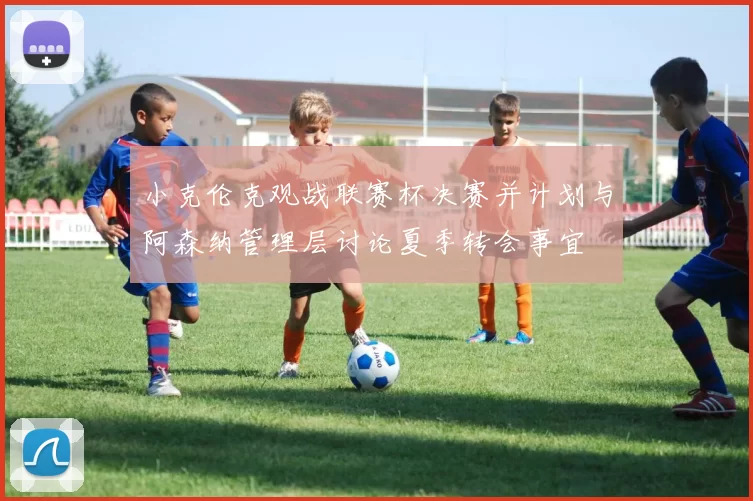 小克伦克观战联赛杯决赛并计划与阿森纳管理层讨论夏季转会事宜
