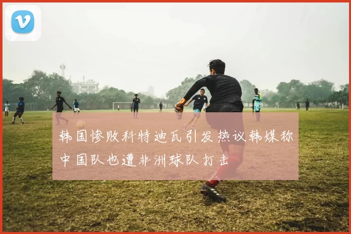 韩国惨败科特迪瓦引发热议韩媒称中国队也遭非洲球队打击