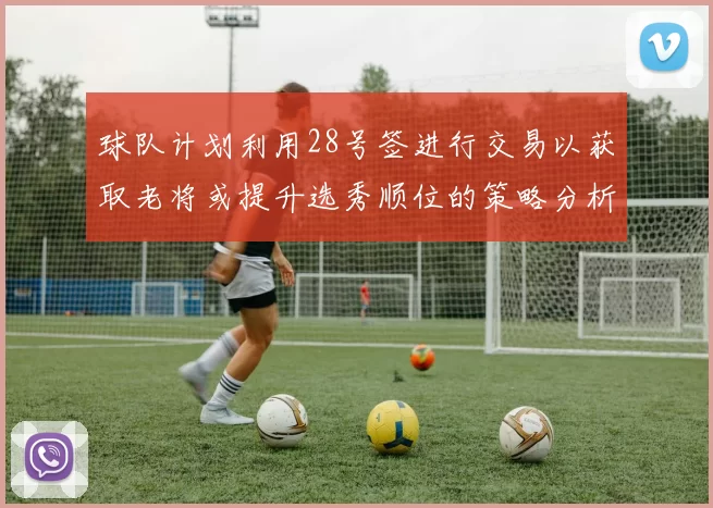 球队计划利用28号签进行交易以获取老将或提升选秀顺位的策略分析