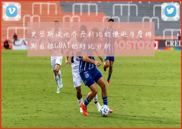 史密斯谈论乔丹科比的谦逊与詹姆斯自称GOAT的对比分析