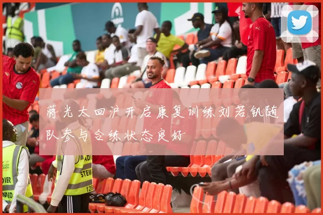 蒋光太回沪开启康复训练刘若钒随队参与合练状态良好