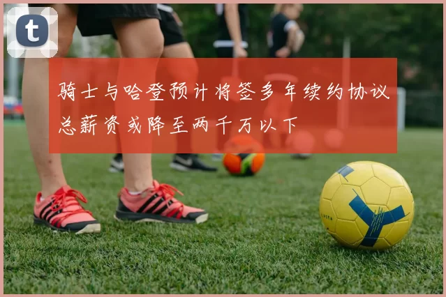 骑士与哈登预计将签多年续约协议总薪资或降至两千万以下