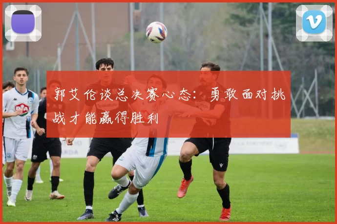 郭艾伦谈总决赛心态：勇敢面对挑战才能赢得胜利