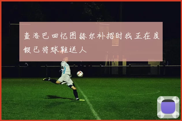 查洛巴回忆图赫尔补招时我正在度假已将球鞋送人
