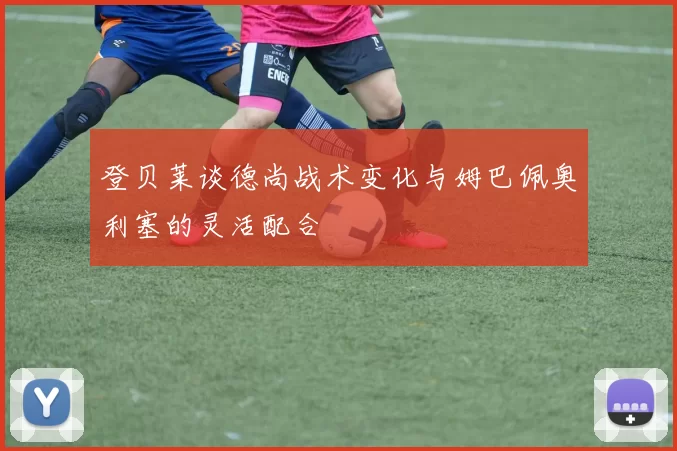 登贝莱谈德尚战术变化与姆巴佩奥利塞的灵活配合