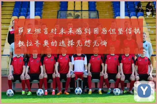 萨里坦言对未来感到困惑但坚信执教拉齐奥的选择无怨无悔