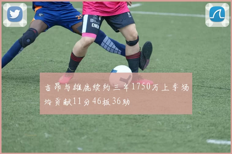 吉昂与雄鹿续约三年1750万上季场均贡献11分46板36助