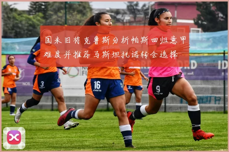国米旧将克鲁斯分析帕斯回归意甲难度并推荐马斯坦托诺转会选择